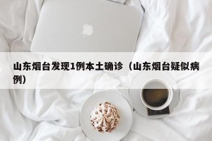 山东烟台发现1例本土确诊（山东烟台疑似病例）