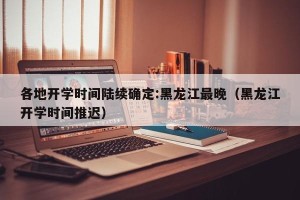 各地开学时间陆续确定:黑龙江最晚（黑龙江开学时间推迟）