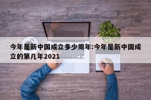 今年是新中国成立多少周年:今年是新中国成立的第几年2021