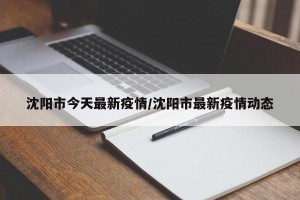 沈阳市今天最新疫情/沈阳市最新疫情动态