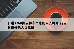 日增1268例吉林市出来的人去哪儿了/吉林市外来人口数量