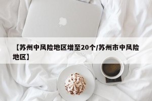 【苏州中风险地区增至20个/苏州市中风险地区】
