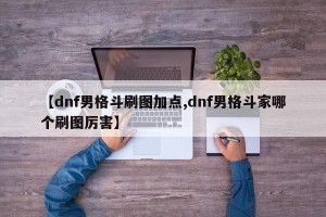 【dnf男格斗刷图加点,dnf男格斗家哪个刷图厉害】