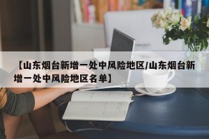 【山东烟台新增一处中风险地区/山东烟台新增一处中风险地区名单】
