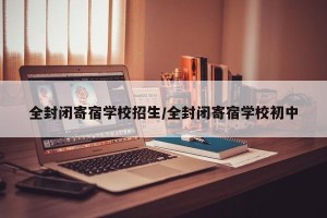 全封闭寄宿学校招生/全封闭寄宿学校初中