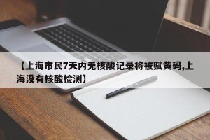 【上海市民7天内无核酸记录将被赋黄码,上海没有核酸检测】