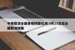 中央取消全国各地核酸检测:3月15日后全国取消核酸