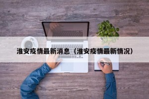 淮安疫情最新消息（淮安疫情最新情况）