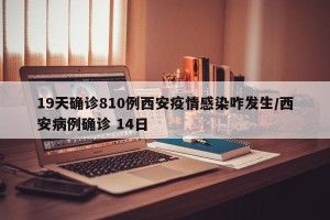19天确诊810例西安疫情感染咋发生/西安病例确诊 14日