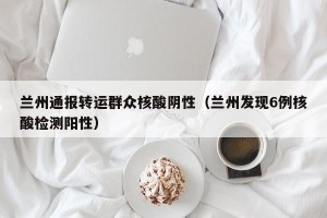 兰州通报转运群众核酸阴性（兰州发现6例核酸检测阳性）