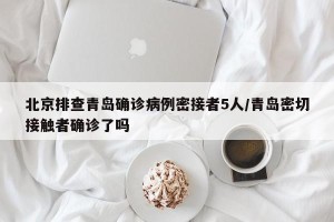 北京排查青岛确诊病例密接者5人/青岛密切接触者确诊了吗
