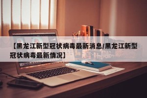 【黑龙江新型冠状病毒最新消息/黑龙江新型冠状病毒最新情况】