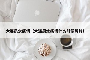 大连泉水疫情（大连泉水疫情什么时候解封）