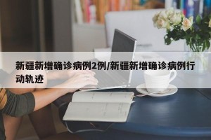 新疆新增确诊病例2例/新疆新增确诊病例行动轨迹