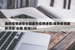 最新疫情通报全国最新疫情通报/最新疫情最新消息 全国 新增226