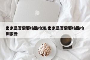 出京是否需要核酸检测/出京是否需要核酸检测报告