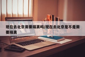 现在去北京需要隔离吗/现在去北京是不是需要隔离