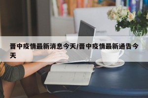 晋中疫情最新消息今天/晋中疫情最新通告今天