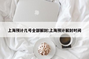 上海预计几号全部解封:上海预计解封时间