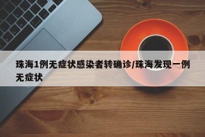 珠海1例无症状感染者转确诊/珠海发现一例无症状