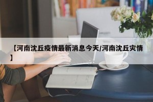 【河南沈丘疫情最新消息今天/河南沈丘灾情】