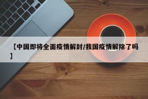 【中国即将全面疫情解封/我国疫情解除了吗】