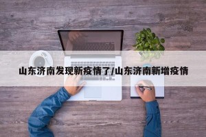 山东济南发现新疫情了/山东济南新增疫情