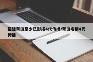 福建莆田至少已形成4代传播/莆田疫情4代传播