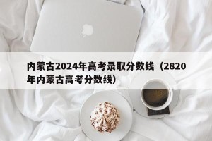 内蒙古2024年高考录取分数线（2820年内蒙古高考分数线）