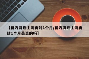 【官方辟谣上海再封1个月/官方辟谣上海再封1个月是真的吗】