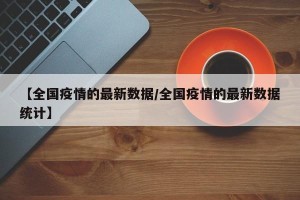 【全国疫情的最新数据/全国疫情的最新数据统计】