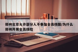 郑州北京允许部分人不参加全员核酸/为什么郑州开展全员核检