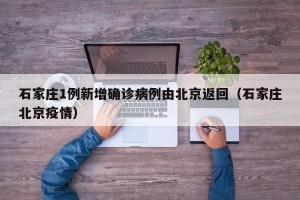 石家庄1例新增确诊病例由北京返回（石家庄北京疫情）