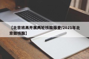 【北京将再开展两轮核酸筛查/2021年北京做核酸】