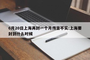 6月20日上海再封一个月传言不实:上海要封到什么时候