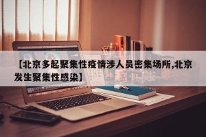 【北京多起聚集性疫情涉人员密集场所,北京发生聚集性感染】