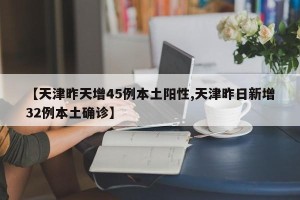 【天津昨天增45例本土阳性,天津昨日新增32例本土确诊】