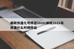 邮政快递几号停运2020/邮政2021年快递什么时候停运