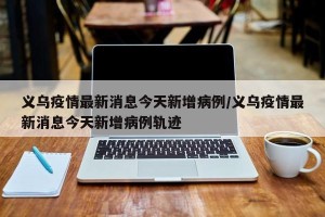 义乌疫情最新消息今天新增病例/义乌疫情最新消息今天新增病例轨迹