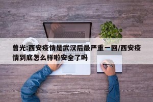 曾光:西安疫情是武汉后最严重一回/西安疫情到底怎么样啦安全了吗