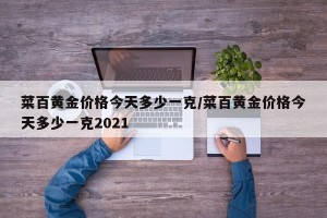 菜百黄金价格今天多少一克/菜百黄金价格今天多少一克2021