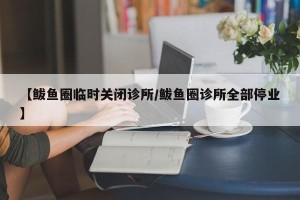 【鲅鱼圈临时关闭诊所/鲅鱼圈诊所全部停业】