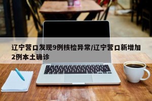 辽宁营口发现9例核检异常/辽宁营口新增加2例本土确诊