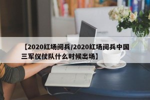 【2020红场阅兵/2020红场阅兵中国三军仪仗队什么时候出场】
