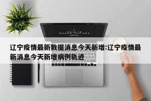 辽宁疫情最新数据消息今天新增:辽宁疫情最新消息今天新增病例轨迹