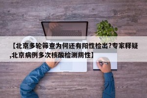 【北京多轮筛查为何还有阳性检出?专家释疑,北京病例多次核酸检测阴性】